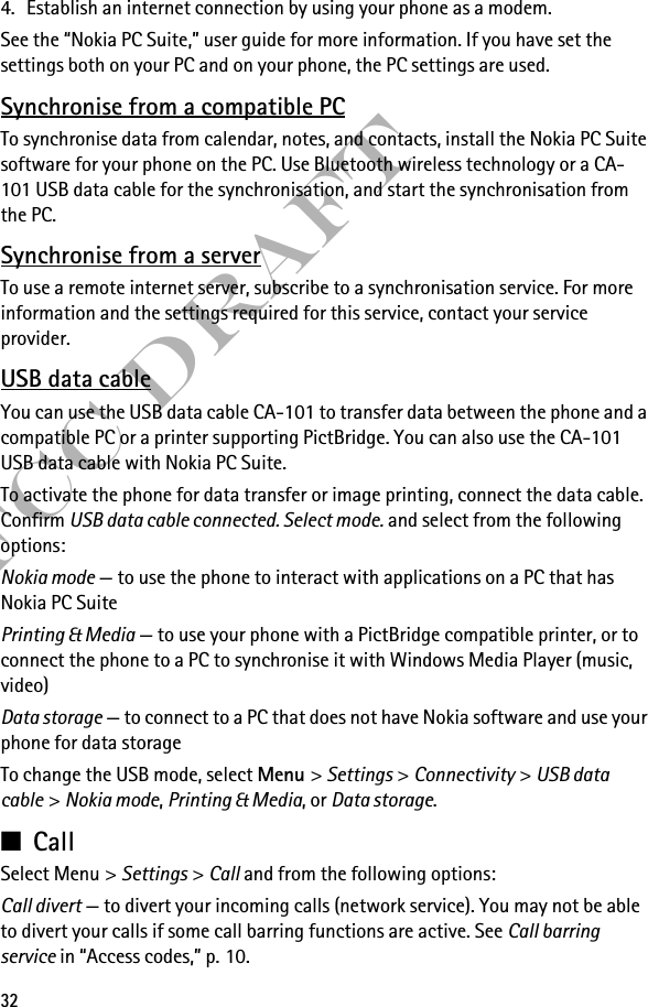 32FCC Draft4. Establish an internet connection by using your phone as a modem.See the “Nokia PC Suite,” user guide for more information. If you have set the settings both on your PC and on your phone, the PC settings are used.Synchronise from a compatible PCTo synchronise data from calendar, notes, and contacts, install the Nokia PC Suite software for your phone on the PC. Use Bluetooth wireless technology or a CA-101 USB data cable for the synchronisation, and start the synchronisation from the PC.Synchronise from a serverTo use a remote internet server, subscribe to a synchronisation service. For more information and the settings required for this service, contact your service provider. USB data cableYou can use the USB data cable CA-101 to transfer data between the phone and a compatible PC or a printer supporting PictBridge. You can also use the CA-101 USB data cable with Nokia PC Suite.To activate the phone for data transfer or image printing, connect the data cable. Confirm USB data cable connected. Select mode. and select from the following options:Nokia mode — to use the phone to interact with applications on a PC that has Nokia PC SuitePrinting &amp; Media — to use your phone with a PictBridge compatible printer, or to connect the phone to a PC to synchronise it with Windows Media Player (music, video)Data storage — to connect to a PC that does not have Nokia software and use your phone for data storageTo change the USB mode, select Menu &gt; Settings &gt; Connectivity &gt; USB data cable &gt; Nokia mode, Printing &amp; Media, or Data storage.■CallSelect Menu &gt; Settings &gt; Call and from the following options:Call divert — to divert your incoming calls (network service). You may not be able to divert your calls if some call barring functions are active. See Call barring service in “Access codes,” p. 10.