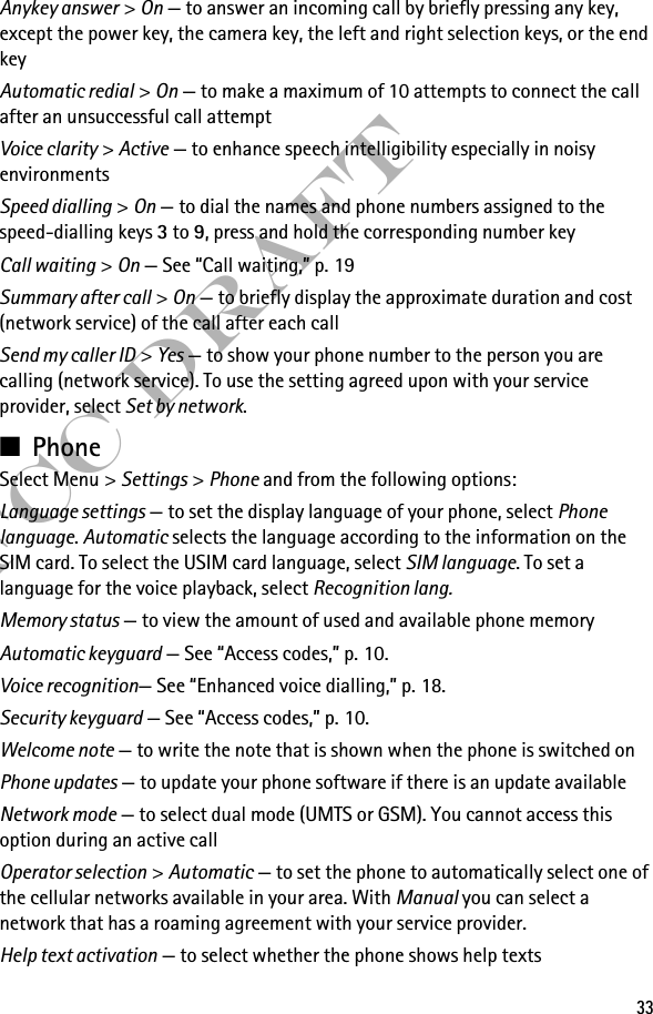 33FCC DraftAnykey answer &gt; On — to answer an incoming call by briefly pressing any key, except the power key, the camera key, the left and right selection keys, or the end keyAutomatic redial &gt; On — to make a maximum of 10 attempts to connect the call after an unsuccessful call attemptVoice clarity &gt; Active — to enhance speech intelligibility especially in noisy environmentsSpeed dialling &gt; On — to dial the names and phone numbers assigned to the speed-dialling keys 3 to 9, press and hold the corresponding number keyCall waiting &gt; On — See “Call waiting,” p. 19Summary after call &gt; On — to briefly display the approximate duration and cost (network service) of the call after each callSend my caller ID &gt; Yes — to show your phone number to the person you are calling (network service). To use the setting agreed upon with your service provider, select Set by network.■PhoneSelect Menu &gt; Settings &gt; Phone and from the following options: Language settings — to set the display language of your phone, select Phone language. Automatic selects the language according to the information on the SIM card. To select the USIM card language, select SIM language. To set a language for the voice playback, select Recognition lang.Memory status — to view the amount of used and available phone memoryAutomatic keyguard — See “Access codes,” p. 10.Voice recognition— See “Enhanced voice dialling,” p. 18.Security keyguard — See “Access codes,” p. 10.Welcome note — to write the note that is shown when the phone is switched onPhone updates — to update your phone software if there is an update availableNetwork mode — to select dual mode (UMTS or GSM). You cannot access this option during an active callOperator selection &gt; Automatic — to set the phone to automatically select one of the cellular networks available in your area. With Manual you can select a network that has a roaming agreement with your service provider.Help text activation — to select whether the phone shows help texts