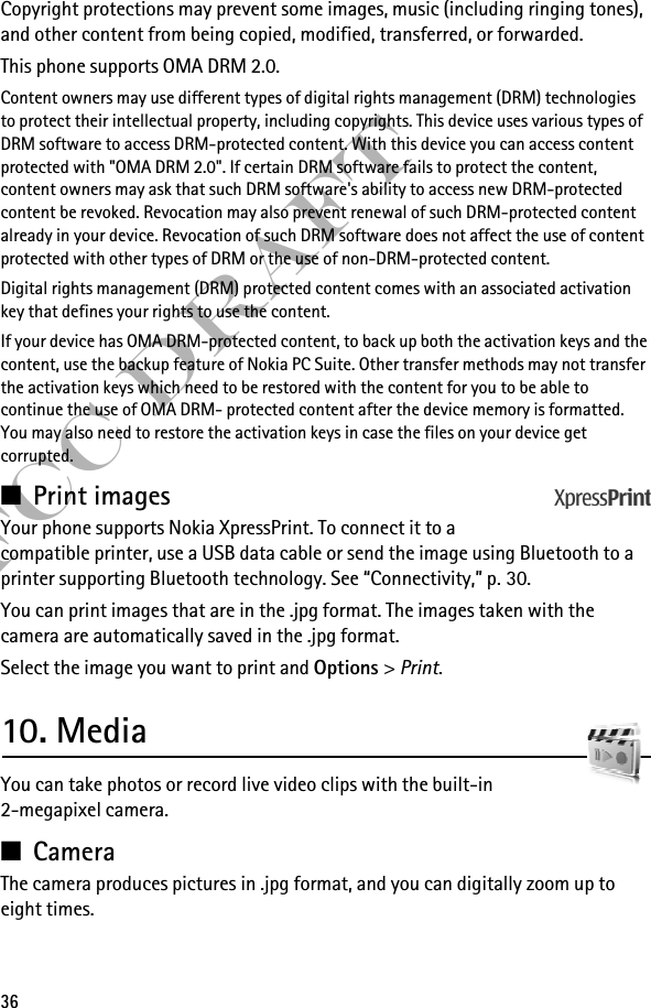 36FCC DraftCopyright protections may prevent some images, music (including ringing tones), and other content from being copied, modified, transferred, or forwarded. This phone supports OMA DRM 2.0.Content owners may use different types of digital rights management (DRM) technologies to protect their intellectual property, including copyrights. This device uses various types of DRM software to access DRM-protected content. With this device you can access content protected with &quot;OMA DRM 2.0&quot;. If certain DRM software fails to protect the content, content owners may ask that such DRM software&apos;s ability to access new DRM-protected content be revoked. Revocation may also prevent renewal of such DRM-protected content already in your device. Revocation of such DRM software does not affect the use of content protected with other types of DRM or the use of non-DRM-protected content.Digital rights management (DRM) protected content comes with an associated activation key that defines your rights to use the content.If your device has OMA DRM-protected content, to back up both the activation keys and the content, use the backup feature of Nokia PC Suite. Other transfer methods may not transfer the activation keys which need to be restored with the content for you to be able to continue the use of OMA DRM- protected content after the device memory is formatted. You may also need to restore the activation keys in case the files on your device get corrupted.■Print imagesYour phone supports Nokia XpressPrint. To connect it to a compatible printer, use a USB data cable or send the image using Bluetooth to a printer supporting Bluetooth technology. See “Connectivity,” p. 30. You can print images that are in the .jpg format. The images taken with the camera are automatically saved in the .jpg format.Select the image you want to print and Options &gt; Print.10. MediaYou can take photos or record live video clips with the built-in 2-megapixel camera.■CameraThe camera produces pictures in .jpg format, and you can digitally zoom up to eight times.