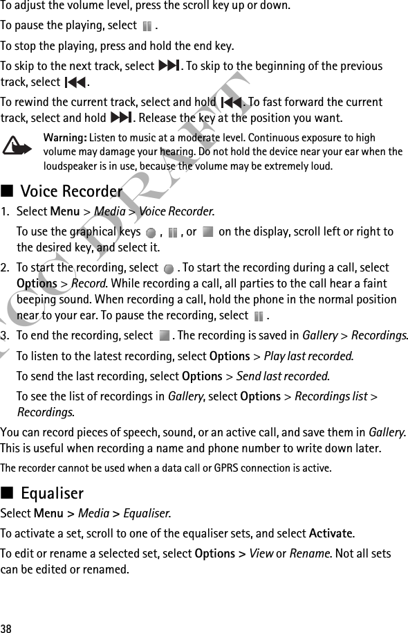 38FCC DraftTo adjust the volume level, press the scroll key up or down.To pause the playing, select  .To stop the playing, press and hold the end key.To skip to the next track, select  . To skip to the beginning of the previous track, select  .To rewind the current track, select and hold  . To fast forward the current track, select and hold  . Release the key at the position you want.Warning: Listen to music at a moderate level. Continuous exposure to high volume may damage your hearing. Do not hold the device near your ear when the loudspeaker is in use, because the volume may be extremely loud.■Voice Recorder1. Select Menu &gt; Media &gt; Voice Recorder.To use the graphical keys  ,  , or   on the display, scroll left or right to the desired key, and select it.2. To start the recording, select  . To start the recording during a call, select Options &gt; Record. While recording a call, all parties to the call hear a faint beeping sound. When recording a call, hold the phone in the normal position near to your ear. To pause the recording, select  .3. To end the recording, select  . The recording is saved in Gallery &gt; Recordings.To listen to the latest recording, select Options &gt; Play last recorded.To send the last recording, select Options &gt; Send last recorded.To see the list of recordings in Gallery, select Options &gt; Recordings list &gt; Recordings.You can record pieces of speech, sound, or an active call, and save them in Gallery. This is useful when recording a name and phone number to write down later.The recorder cannot be used when a data call or GPRS connection is active.■EqualiserSelect Menu &gt; Media &gt; Equaliser.To activate a set, scroll to one of the equaliser sets, and select Activate.To edit or rename a selected set, select Options &gt; View or Rename. Not all sets can be edited or renamed.