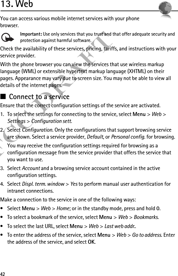 42FCC Draft13. WebYou can access various mobile internet services with your phone browser. Important: Use only services that you trust and that offer adequate security and protection against harmful software.Check the availability of these services, pricing, tariffs, and instructions with your service provider.With the phone browser you can view the services that use wireless markup language (WML) or extensible hypertext markup language (XHTML) on their pages. Appearance may vary due to screen size. You may not be able to view all details of the internet pages. ■Connect to a serviceEnsure that the correct configuration settings of the service are activated.1. To select the settings for connecting to the service, select Menu &gt; Web &gt; Settings &gt; Configuration sett.2. Select Configuration. Only the configurations that support browsing service are shown. Select a service provider, Default, or Personal config. for browsing. You may receive the configuration settings required for browsing as a configuration message from the service provider that offers the service that you want to use.3. Select Account and a browsing service account contained in the active configuration settings.4. Select Displ. term. window &gt; Yes to perform manual user authentication for intranet connections.Make a connection to the service in one of the following ways:•Select Menu &gt; Web &gt; Home; or in the standby mode, press and hold 0.• To select a bookmark of the service, select Menu &gt; Web &gt; Bookmarks.• To select the last URL, select Menu &gt; Web &gt; Last web addr..• To enter the address of the service, select Menu &gt; Web &gt; Go to address. Enter the address of the service, and select OK.