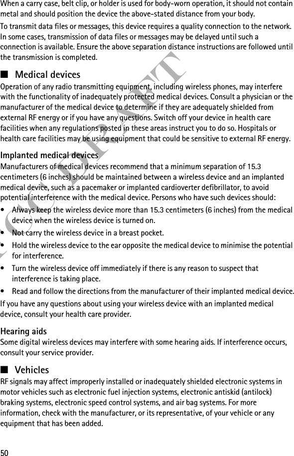50FCC DraftWhen a carry case, belt clip, or holder is used for body-worn operation, it should not contain metal and should position the device the above-stated distance from your body.To transmit data files or messages, this device requires a quality connection to the network. In some cases, transmission of data files or messages may be delayed until such a connection is available. Ensure the above separation distance instructions are followed until the transmission is completed.■Medical devicesOperation of any radio transmitting equipment, including wireless phones, may interfere with the functionality of inadequately protected medical devices. Consult a physician or the manufacturer of the medical device to determine if they are adequately shielded from external RF energy or if you have any questions. Switch off your device in health care facilities when any regulations posted in these areas instruct you to do so. Hospitals or health care facilities may be using equipment that could be sensitive to external RF energy.Implanted medical devicesManufacturers of medical devices recommend that a minimum separation of 15.3 centimeters (6 inches) should be maintained between a wireless device and an implanted medical device, such as a pacemaker or implanted cardioverter defibrillator, to avoid potential interference with the medical device. Persons who have such devices should:• Always keep the wireless device more than 15.3 centimeters (6 inches) from the medical device when the wireless device is turned on.• Not carry the wireless device in a breast pocket.• Hold the wireless device to the ear opposite the medical device to minimise the potential for interference.• Turn the wireless device off immediately if there is any reason to suspect that interference is taking place.• Read and follow the directions from the manufacturer of their implanted medical device.If you have any questions about using your wireless device with an implanted medical device, consult your health care provider.Hearing aidsSome digital wireless devices may interfere with some hearing aids. If interference occurs, consult your service provider.■VehiclesRF signals may affect improperly installed or inadequately shielded electronic systems in motor vehicles such as electronic fuel injection systems, electronic antiskid (antilock) braking systems, electronic speed control systems, and air bag systems. For more information, check with the manufacturer, or its representative, of your vehicle or any equipment that has been added.