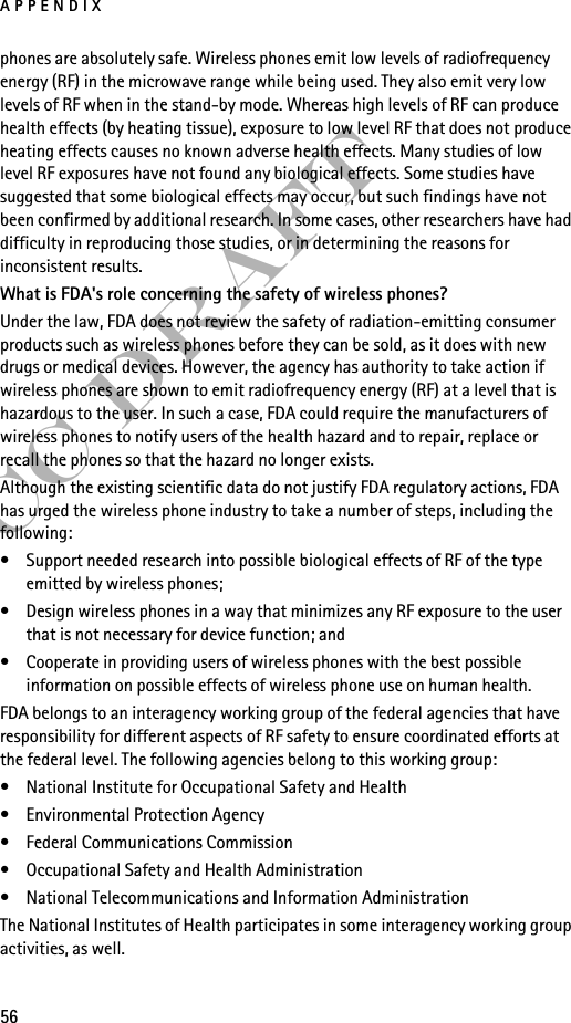 APPENDIX56FCC Draftphones are absolutely safe. Wireless phones emit low levels of radiofrequency energy (RF) in the microwave range while being used. They also emit very low levels of RF when in the stand-by mode. Whereas high levels of RF can produce health effects (by heating tissue), exposure to low level RF that does not produce heating effects causes no known adverse health effects. Many studies of low level RF exposures have not found any biological effects. Some studies have suggested that some biological effects may occur, but such findings have not been confirmed by additional research. In some cases, other researchers have had difficulty in reproducing those studies, or in determining the reasons for inconsistent results.What is FDA&apos;s role concerning the safety of wireless phones?Under the law, FDA does not review the safety of radiation-emitting consumer products such as wireless phones before they can be sold, as it does with new drugs or medical devices. However, the agency has authority to take action if wireless phones are shown to emit radiofrequency energy (RF) at a level that is hazardous to the user. In such a case, FDA could require the manufacturers of wireless phones to notify users of the health hazard and to repair, replace or recall the phones so that the hazard no longer exists.Although the existing scientific data do not justify FDA regulatory actions, FDA has urged the wireless phone industry to take a number of steps, including the following:• Support needed research into possible biological effects of RF of the type emitted by wireless phones; • Design wireless phones in a way that minimizes any RF exposure to the user that is not necessary for device function; and • Cooperate in providing users of wireless phones with the best possible information on possible effects of wireless phone use on human health.FDA belongs to an interagency working group of the federal agencies that have responsibility for different aspects of RF safety to ensure coordinated efforts at the federal level. The following agencies belong to this working group:• National Institute for Occupational Safety and Health• Environmental Protection Agency• Federal Communications Commission• Occupational Safety and Health Administration• National Telecommunications and Information AdministrationThe National Institutes of Health participates in some interagency working group activities, as well.