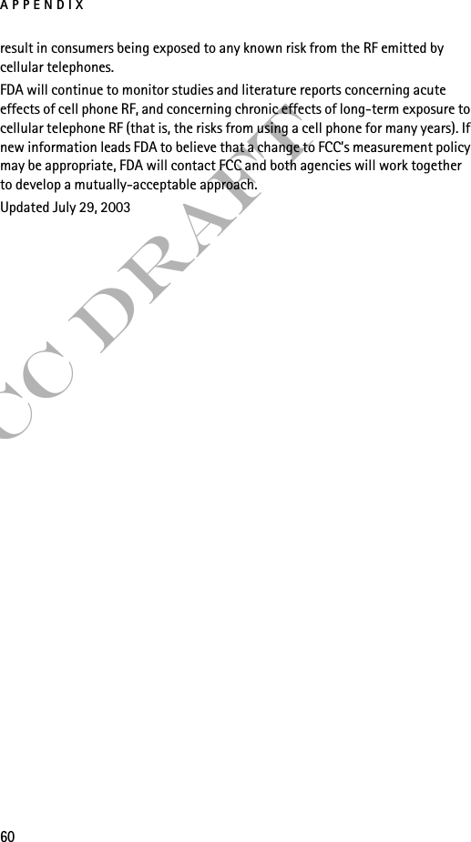 APPENDIX60FCC Draftresult in consumers being exposed to any known risk from the RF emitted by cellular telephones.FDA will continue to monitor studies and literature reports concerning acute effects of cell phone RF, and concerning chronic effects of long-term exposure to cellular telephone RF (that is, the risks from using a cell phone for many years). If new information leads FDA to believe that a change to FCC’s measurement policy may be appropriate, FDA will contact FCC and both agencies will work together to develop a mutually-acceptable approach.Updated July 29, 2003