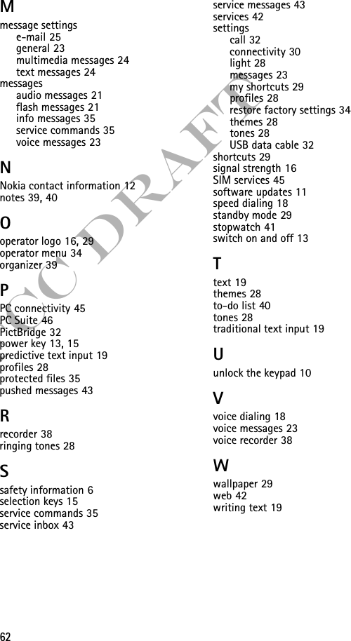 62FCC DraftMmessage settingse-mail 25general 23multimedia messages 24text messages 24messagesaudio messages 21flash messages 21info messages 35service commands 35voice messages 23NNokia contact information 12notes 39, 40Ooperator logo 16, 29operator menu 34organizer 39PPC connectivity 45PC Suite 46PictBridge 32power key 13, 15predictive text input 19profiles 28protected files 35pushed messages 43Rrecorder 38ringing tones 28Ssafety information 6selection keys 15service commands 35service inbox 43service messages 43services 42settingscall 32connectivity 30light 28messages 23my shortcuts 29profiles 28restore factory settings 34themes 28tones 28USB data cable 32shortcuts 29signal strength 16SIM services 45software updates 11speed dialing 18standby mode 29stopwatch 41switch on and off 13Ttext 19themes 28to-do list 40tones 28traditional text input 19Uunlock the keypad 10Vvoice dialing 18voice messages 23voice recorder 38Wwallpaper 29web 42writing text 19