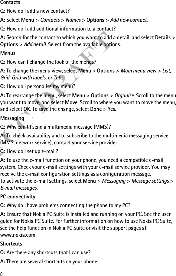 8FCC DraftContactsQ: How do I add a new contact?A: Select Menu &gt; Contacts &gt; Names &gt; Options &gt; Add new contact.Q: How do I add additional information to a contact?A: Search for the contact to which you want to add a detail, and select Details &gt; Options &gt; Add detail. Select from the available options.MenusQ: How can I change the look of the menus?A: To change the menu view, select Menu &gt; Options &gt; Main menu view &gt; List, Grid, Grid with labels, or Tab.Q: How do I personalise my menu?A: To rearrange the menu, select Menu &gt; Options &gt; Organise. Scroll to the menu you want to move, and select Move. Scroll to where you want to move the menu, and select OK. To save the change, select Done &gt; Yes.MessagingQ: Why can’t I send a multimedia message (MMS)?A: To check availability and to subscribe to the multimedia messaging service (MMS, network service), contact your service provider. Q: How do I set up e-mail?A: To use the e-mail function on your phone, you need a compatible e-mail system. Check your e-mail settings with your e-mail service provider. You may receive the e-mail configuration settings as a configuration message.To activate the e-mail settings, select Menu &gt; Messaging &gt; Message settings &gt; E-mail messages.PC connectivityQ: Why do I have problems connecting the phone to my PC?A: Ensure that Nokia PC Suite is installed and running on your PC. See the user guide for Nokia PC Suite. For further information on how to use Nokia PC Suite, see the help function in Nokia PC Suite or visit the support pages at www.nokia.com.ShortcutsQ: Are there any shortcuts that I can use?A: There are several shortcuts on your phone: