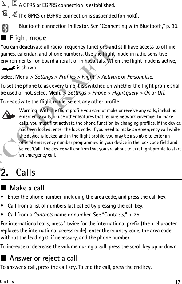 17CallsFCC Draft,  A GPRS or EGPRS connection is established.,  The GPRS or EGPRS connection is suspended (on hold).Bluetooth connection indicator. See “Connecting with Bluetooth,” p. 30. ■Flight mode You can deactivate all radio frequency functions and still have access to offline games, calendar, and phone numbers. Use the flight mode in radio sensitive environments—on board aircraft or in hospitals. When the flight mode is active, is shown.Select Menu &gt; Settings &gt; Profiles &gt; Flight &gt; Activate or Personalise.To set the phone to ask every time it is switched on whether the flight profile shall be used or not, select Menu &gt; Settings &gt; Phone &gt; Flight query &gt; On or Off.To deactivate the flight mode, select any other profile.Warning: With the flight profile you cannot make or receive any calls, including emergency calls, or use other features that require network coverage. To make calls, you must first activate the phone function by changing profiles. If the device has been locked, enter the lock code. If you need to make an emergency call while the device is locked and in the flight profile, you may be also able to enter an official emergency number programmed in your device in the lock code field and select &apos;Call&apos;. The device will confirm that you are about to exit flight profile to start an emergency call. 2. Calls■Make a call• Enter the phone number, including the area code, and press the call key.• Call from a list of numbers last called by pressing the call key.• Call from a Contacts name or number. See “Contacts,” p. 25.For international calls, press * twice for the international prefix (the + character replaces the international access code), enter the country code, the area code without the leading 0, if necessary, and the phone number.To increase or decrease the volume during a call, press the scroll key up or down.■Answer or reject a callTo answer a call, press the call key. To end the call, press the end key.