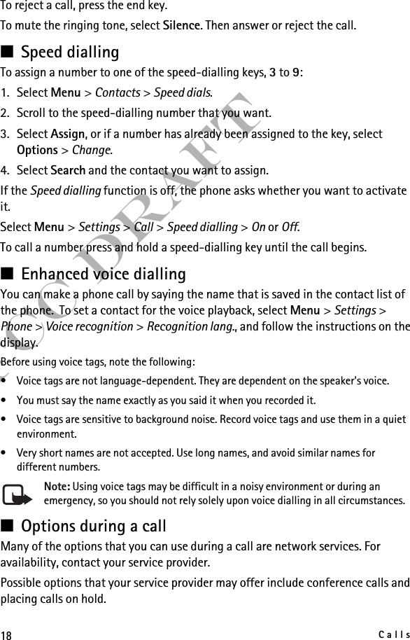 18CallsFCC DraftTo reject a call, press the end key.To mute the ringing tone, select Silence. Then answer or reject the call.■Speed diallingTo assign a number to one of the speed-dialling keys, 3 to 9:1. Select Menu &gt; Contacts &gt; Speed dials.2. Scroll to the speed-dialling number that you want.3. Select Assign, or if a number has already been assigned to the key, select Options &gt; Change. 4. Select Search and the contact you want to assign.If the Speed dialling function is off, the phone asks whether you want to activate it.Select Menu &gt; Settings &gt; Call &gt; Speed dialling &gt; On or Off.To call a number press and hold a speed-dialling key until the call begins.■Enhanced voice diallingYou can make a phone call by saying the name that is saved in the contact list of the phone.  To set a contact for the voice playback, select Menu &gt; Settings &gt; Phone &gt; Voice recognition &gt; Recognition lang., and follow the instructions on the display.Before using voice tags, note the following:• Voice tags are not language-dependent. They are dependent on the speaker&apos;s voice.• You must say the name exactly as you said it when you recorded it.• Voice tags are sensitive to background noise. Record voice tags and use them in a quiet environment.• Very short names are not accepted. Use long names, and avoid similar names for different numbers.Note: Using voice tags may be difficult in a noisy environment or during an emergency, so you should not rely solely upon voice dialling in all circumstances.■Options during a callMany of the options that you can use during a call are network services. For availability, contact your service provider.Possible options that your service provider may offer include conference calls and placing calls on hold.