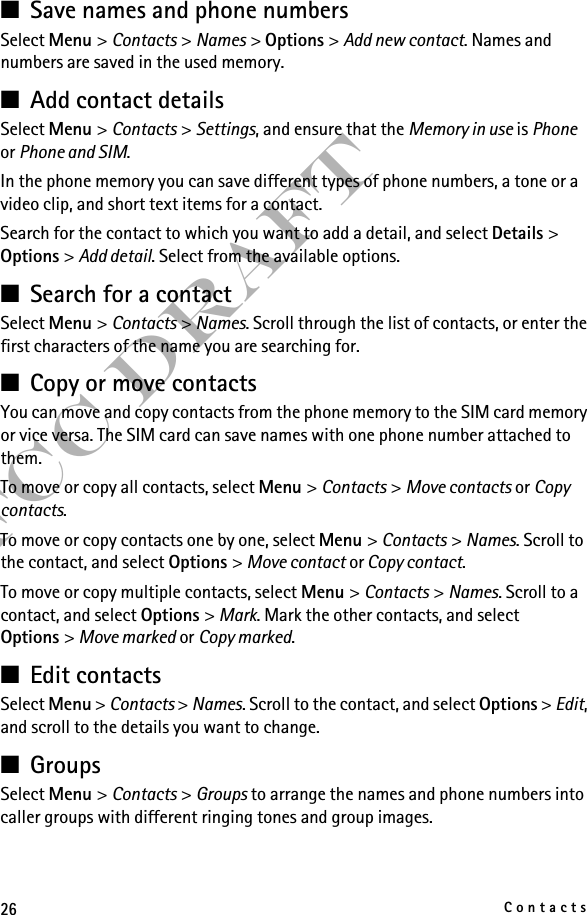 26ContactsFCC Draft■Save names and phone numbersSelect Menu &gt; Contacts &gt; Names &gt; Options &gt; Add new contact. Names and numbers are saved in the used memory.■Add contact detailsSelect Menu &gt; Contacts &gt; Settings, and ensure that the Memory in use is Phone or Phone and SIM.In the phone memory you can save different types of phone numbers, a tone or a video clip, and short text items for a contact.Search for the contact to which you want to add a detail, and select Details &gt; Options &gt; Add detail. Select from the available options.■Search for a contactSelect Menu &gt; Contacts &gt; Names. Scroll through the list of contacts, or enter the first characters of the name you are searching for.■Copy or move contactsYou can move and copy contacts from the phone memory to the SIM card memory or vice versa. The SIM card can save names with one phone number attached to them. To move or copy all contacts, select Menu &gt; Contacts &gt; Move contacts or Copy contacts.To move or copy contacts one by one, select Menu &gt; Contacts &gt; Names. Scroll to the contact, and select Options &gt; Move contact or Copy contact.To move or copy multiple contacts, select Menu &gt; Contacts &gt; Names. Scroll to a contact, and select Options &gt; Mark. Mark the other contacts, and select Options &gt; Move marked or Copy marked.■Edit contactsSelect Menu &gt; Contacts &gt; Names. Scroll to the contact, and select Options &gt; Edit, and scroll to the details you want to change.■GroupsSelect Menu &gt; Contacts &gt; Groups to arrange the names and phone numbers into caller groups with different ringing tones and group images.