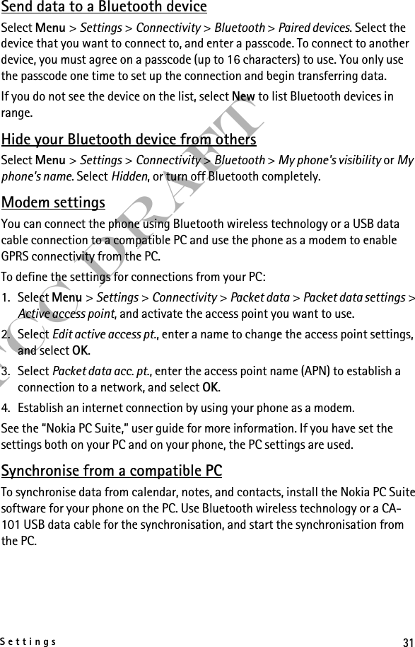 31SettingsFCC DraftSend data to a Bluetooth deviceSelect Menu &gt; Settings &gt; Connectivity &gt; Bluetooth &gt; Paired devices. Select the device that you want to connect to, and enter a passcode. To connect to another device, you must agree on a passcode (up to 16 characters) to use. You only use the passcode one time to set up the connection and begin transferring data.If you do not see the device on the list, select New to list Bluetooth devices in range.Hide your Bluetooth device from othersSelect Menu &gt; Settings &gt; Connectivity &gt; Bluetooth &gt; My phone&apos;s visibility or My phone&apos;s name. Select Hidden, or turn off Bluetooth completely.Modem settingsYou can connect the phone using Bluetooth wireless technology or a USB data cable connection to a compatible PC and use the phone as a modem to enable GPRS connectivity from the PC.To define the settings for connections from your PC: 1. Select Menu &gt; Settings &gt; Connectivity &gt; Packet data &gt; Packet data settings &gt; Active access point, and activate the access point you want to use.2. Select Edit active access pt., enter a name to change the access point settings, and select OK.3. Select Packet data acc. pt., enter the access point name (APN) to establish a connection to a network, and select OK.4. Establish an internet connection by using your phone as a modem.See the “Nokia PC Suite,” user guide for more information. If you have set the settings both on your PC and on your phone, the PC settings are used.Synchronise from a compatible PCTo synchronise data from calendar, notes, and contacts, install the Nokia PC Suite software for your phone on the PC. Use Bluetooth wireless technology or a CA-101 USB data cable for the synchronisation, and start the synchronisation from the PC.
