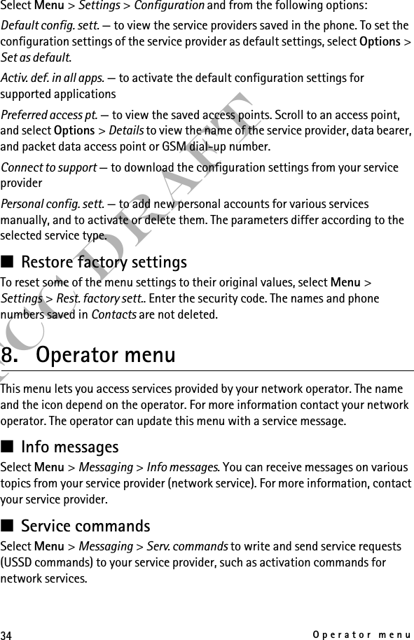 34Operator menuFCC DraftSelect Menu &gt; Settings &gt; Configuration and from the following options:Default config. sett. — to view the service providers saved in the phone. To set the configuration settings of the service provider as default settings, select Options &gt; Set as default. Activ. def. in all apps. — to activate the default configuration settings for supported applicationsPreferred access pt. — to view the saved access points. Scroll to an access point, and select Options &gt; Details to view the name of the service provider, data bearer, and packet data access point or GSM dial-up number.Connect to support — to download the configuration settings from your service providerPersonal config. sett. — to add new personal accounts for various services manually, and to activate or delete them. The parameters differ according to the selected service type. ■Restore factory settingsTo reset some of the menu settings to their original values, select Menu &gt; Settings &gt; Rest. factory sett.. Enter the security code. The names and phone numbers saved in Contacts are not deleted.8. Operator menuThis menu lets you access services provided by your network operator. The name and the icon depend on the operator. For more information contact your network operator. The operator can update this menu with a service message.■Info messagesSelect Menu &gt; Messaging &gt; Info messages. You can receive messages on various topics from your service provider (network service). For more information, contact your service provider.■Service commandsSelect Menu &gt; Messaging &gt; Serv. commands to write and send service requests (USSD commands) to your service provider, such as activation commands for network services. 