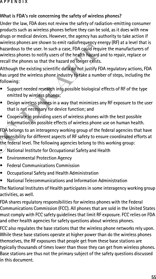 APPENDIX55FCC DraftWhat is FDA&apos;s role concerning the safety of wireless phones?Under the law, FDA does not review the safety of radiation-emitting consumer products such as wireless phones before they can be sold, as it does with new drugs or medical devices. However, the agency has authority to take action if wireless phones are shown to emit radiofrequency energy (RF) at a level that is hazardous to the user. In such a case, FDA could require the manufacturers of wireless phones to notify users of the health hazard and to repair, replace or recall the phones so that the hazard no longer exists.Although the existing scientific data do not justify FDA regulatory actions, FDA has urged the wireless phone industry to take a number of steps, including the following:• Support needed research into possible biological effects of RF of the type emitted by wireless phones; • Design wireless phones in a way that minimizes any RF exposure to the user that is not necessary for device function; and • Cooperate in providing users of wireless phones with the best possible information on possible effects of wireless phone use on human health.FDA belongs to an interagency working group of the federal agencies that have responsibility for different aspects of RF safety to ensure coordinated efforts at the federal level. The following agencies belong to this working group:• National Institute for Occupational Safety and Health• Environmental Protection Agency• Federal Communications Commission• Occupational Safety and Health Administration• National Telecommunications and Information AdministrationThe National Institutes of Health participates in some interagency working group activities, as well.FDA shares regulatory responsibilities for wireless phones with the Federal Communications Commission (FCC). All phones that are sold in the United States must comply with FCC safety guidelines that limit RF exposure. FCC relies on FDA and other health agencies for safety questions about wireless phones.FCC also regulates the base stations that the wireless phone networks rely upon. While these base stations operate at higher power than do the wireless phones themselves, the RF exposures that people get from these base stations are typically thousands of times lower than those they can get from wireless phones. Base stations are thus not the primary subject of the safety questions discussed in this document.