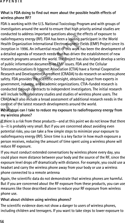 APPENDIX56FCC DraftWhat is FDA doing to find out more about the possible health effects of wireless phone RF?FDA is working with the U.S. National Toxicology Program and with groups of investigators around the world to ensure that high priority animal studies are conducted to address important questions about the effects of exposure to radiofrequency energy (RF). FDA has been a leading participant in the World Health Organization International Electromagnetic Fields (EMF) Project since its inception in 1996. An influential result of this work has been the development of a detailed agenda of research needs that has driven the establishment of new research programs around the world. The Project has also helped develop a series of public information documents on EMF issues. FDA and the Cellular Telecommunications &amp; Internet Association (CTIA) have a formal Cooperative Research and Development Agreement (CRADA) to do research on wireless phone safety. FDA provides the scientific oversight, obtaining input from experts in government, industry, and academic organizations. CTIA-funded research is conducted through contracts to independent investigators. The initial research will include both laboratory studies and studies of wireless phone users. The CRADA will also include a broad assessment of additional research needs in the context of the latest research developments around the world.What steps can I take to reduce my exposure to radiofrequency energy from my wireless phone?If there is a risk from these products--and at this point we do not know that there is--it is probably very small. But if you are concerned about avoiding even potential risks, you can take a few simple steps to minimize your exposure to radiofrequency energy (RF). Since time is a key factor in how much exposure a person receives, reducing the amount of time spent using a wireless phone will reduce RF exposure.If you must conduct extended conversations by wireless phone every day, you could place more distance between your body and the source of the RF, since the exposure level drops off dramatically with distance. For example, you could use a headset and carry the wireless phone away from your body or use a wireless phone connected to a remote antenna Again, the scientific data do not demonstrate that wireless phones are harmful. But if you are concerned about the RF exposure from these products, you can use measures like those described above to reduce your RF exposure from wireless phone use.What about children using wireless phones?The scientific evidence does not show a danger to users of wireless phones, including children and teenagers. If you want to take steps to lower exposure to 