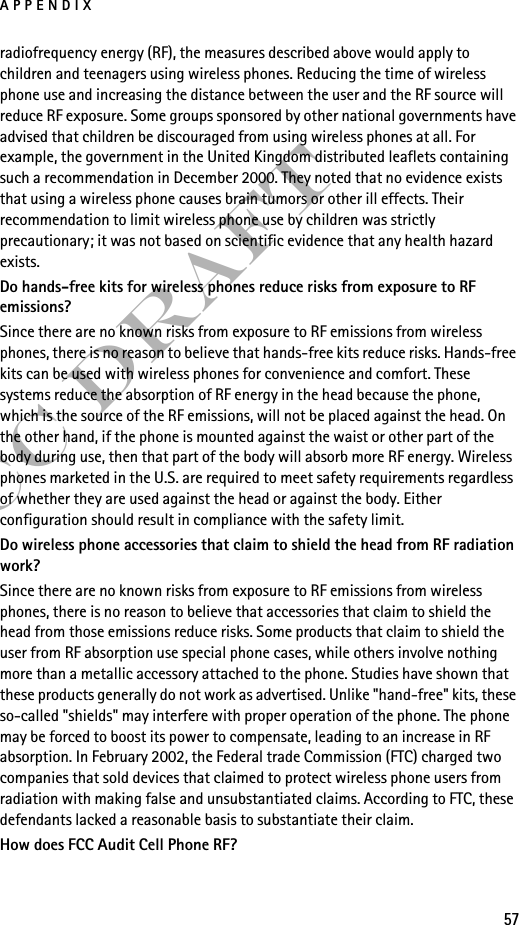 APPENDIX57FCC Draftradiofrequency energy (RF), the measures described above would apply to children and teenagers using wireless phones. Reducing the time of wireless phone use and increasing the distance between the user and the RF source will reduce RF exposure. Some groups sponsored by other national governments have advised that children be discouraged from using wireless phones at all. For example, the government in the United Kingdom distributed leaflets containing such a recommendation in December 2000. They noted that no evidence exists that using a wireless phone causes brain tumors or other ill effects. Their recommendation to limit wireless phone use by children was strictly precautionary; it was not based on scientific evidence that any health hazard exists.Do hands-free kits for wireless phones reduce risks from exposure to RF emissions?Since there are no known risks from exposure to RF emissions from wireless phones, there is no reason to believe that hands-free kits reduce risks. Hands-free kits can be used with wireless phones for convenience and comfort. These systems reduce the absorption of RF energy in the head because the phone, which is the source of the RF emissions, will not be placed against the head. On the other hand, if the phone is mounted against the waist or other part of the body during use, then that part of the body will absorb more RF energy. Wireless phones marketed in the U.S. are required to meet safety requirements regardless of whether they are used against the head or against the body. Either configuration should result in compliance with the safety limit.Do wireless phone accessories that claim to shield the head from RF radiation work?Since there are no known risks from exposure to RF emissions from wireless phones, there is no reason to believe that accessories that claim to shield the head from those emissions reduce risks. Some products that claim to shield the user from RF absorption use special phone cases, while others involve nothing more than a metallic accessory attached to the phone. Studies have shown that these products generally do not work as advertised. Unlike &quot;hand-free&quot; kits, these so-called &quot;shields&quot; may interfere with proper operation of the phone. The phone may be forced to boost its power to compensate, leading to an increase in RF absorption. In February 2002, the Federal trade Commission (FTC) charged two companies that sold devices that claimed to protect wireless phone users from radiation with making false and unsubstantiated claims. According to FTC, these defendants lacked a reasonable basis to substantiate their claim.How does FCC Audit Cell Phone RF?