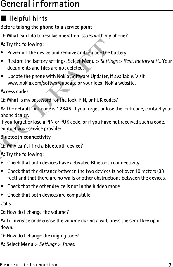 7General informationFCC DraftGeneral information■Helpful hintsBefore taking the phone to a service pointQ: What can I do to resolve operation issues with my phone?A: Try the following:• Power off the device and remove and replace the battery.• Restore the factory settings. Select Menu &gt; Settings &gt; Rest. factory sett.. Your documents and files are not deleted.• Update the phone with Nokia Software Updater, if available. Visit www.nokia.com/softwareupdate or your local Nokia website.Access codesQ: What is my password for the lock, PIN, or PUK codes?A: The default lock code is 12345. If you forget or lose the lock code, contact your phone dealer.If you forget or lose a PIN or PUK code, or if you have not received such a code, contact your service provider.Bluetooth connectivityQ: Why can’t I find a Bluetooth device?A: Try the following:• Check that both devices have activated Bluetooth connectivity.• Check that the distance between the two devices is not over 10 meters (33 feet) and that there are no walls or other obstructions between the devices.• Check that the other device is not in the hidden mode.• Check that both devices are compatible.CallsQ: How do I change the volume?A: To increase or decrease the volume during a call, press the scroll key up or down.Q: How do I change the ringing tone?A: Select Menu &gt; Settings &gt; Tones.