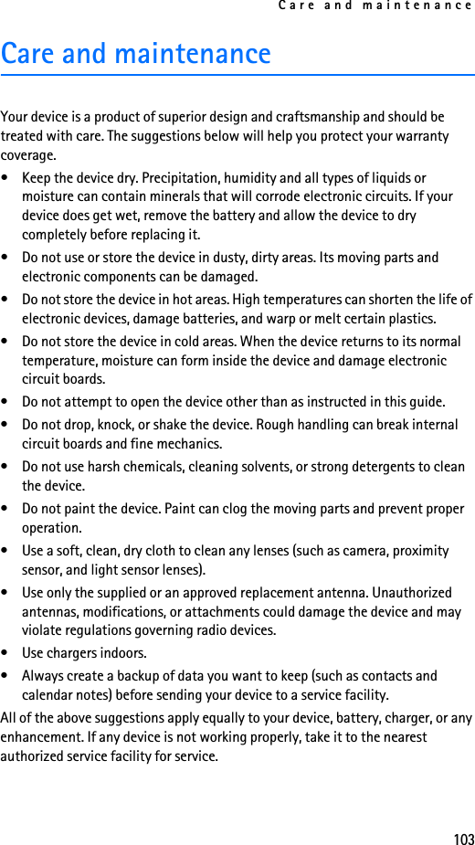 Care and maintenance103Care and maintenanceYour device is a product of superior design and craftsmanship and should be treated with care. The suggestions below will help you protect your warranty coverage.• Keep the device dry. Precipitation, humidity and all types of liquids or moisture can contain minerals that will corrode electronic circuits. If your device does get wet, remove the battery and allow the device to dry completely before replacing it.• Do not use or store the device in dusty, dirty areas. Its moving parts and electronic components can be damaged.• Do not store the device in hot areas. High temperatures can shorten the life of electronic devices, damage batteries, and warp or melt certain plastics.• Do not store the device in cold areas. When the device returns to its normal temperature, moisture can form inside the device and damage electronic circuit boards.• Do not attempt to open the device other than as instructed in this guide.• Do not drop, knock, or shake the device. Rough handling can break internal circuit boards and fine mechanics.• Do not use harsh chemicals, cleaning solvents, or strong detergents to clean the device.• Do not paint the device. Paint can clog the moving parts and prevent proper operation.• Use a soft, clean, dry cloth to clean any lenses (such as camera, proximity sensor, and light sensor lenses).• Use only the supplied or an approved replacement antenna. Unauthorized antennas, modifications, or attachments could damage the device and may violate regulations governing radio devices.• Use chargers indoors.• Always create a backup of data you want to keep (such as contacts and calendar notes) before sending your device to a service facility.All of the above suggestions apply equally to your device, battery, charger, or any enhancement. If any device is not working properly, take it to the nearest authorized service facility for service.