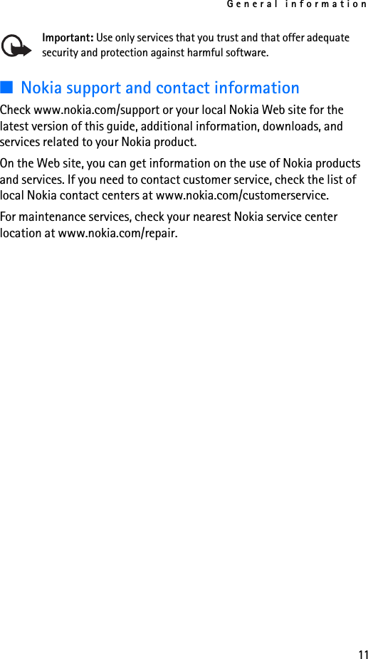General information11Important: Use only services that you trust and that offer adequate security and protection against harmful software.■Nokia support and contact information Check www.nokia.com/support or your local Nokia Web site for the latest version of this guide, additional information, downloads, and services related to your Nokia product.On the Web site, you can get information on the use of Nokia products and services. If you need to contact customer service, check the list of local Nokia contact centers at www.nokia.com/customerservice.For maintenance services, check your nearest Nokia service center location at www.nokia.com/repair.