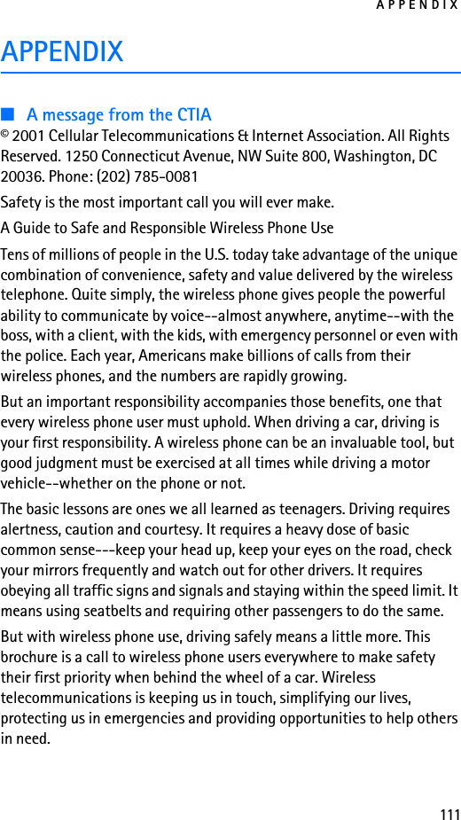 APPENDIX111APPENDIX■A message from the CTIA© 2001 Cellular Telecommunications &amp; Internet Association. All Rights Reserved. 1250 Connecticut Avenue, NW Suite 800, Washington, DC 20036. Phone: (202) 785-0081Safety is the most important call you will ever make.A Guide to Safe and Responsible Wireless Phone UseTens of millions of people in the U.S. today take advantage of the unique combination of convenience, safety and value delivered by the wireless telephone. Quite simply, the wireless phone gives people the powerful ability to communicate by voice--almost anywhere, anytime--with the boss, with a client, with the kids, with emergency personnel or even with the police. Each year, Americans make billions of calls from their wireless phones, and the numbers are rapidly growing.But an important responsibility accompanies those benefits, one that every wireless phone user must uphold. When driving a car, driving is your first responsibility. A wireless phone can be an invaluable tool, but good judgment must be exercised at all times while driving a motor vehicle--whether on the phone or not.The basic lessons are ones we all learned as teenagers. Driving requires alertness, caution and courtesy. It requires a heavy dose of basic common sense---keep your head up, keep your eyes on the road, check your mirrors frequently and watch out for other drivers. It requires obeying all traffic signs and signals and staying within the speed limit. It means using seatbelts and requiring other passengers to do the same.But with wireless phone use, driving safely means a little more. This brochure is a call to wireless phone users everywhere to make safety their first priority when behind the wheel of a car. Wireless telecommunications is keeping us in touch, simplifying our lives, protecting us in emergencies and providing opportunities to help others in need.