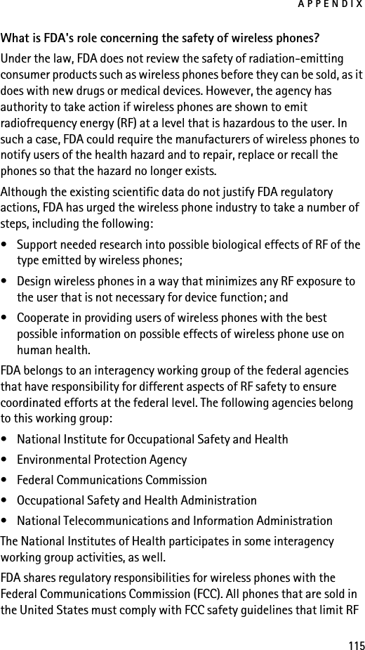 APPENDIX115What is FDA&apos;s role concerning the safety of wireless phones?Under the law, FDA does not review the safety of radiation-emitting consumer products such as wireless phones before they can be sold, as it does with new drugs or medical devices. However, the agency has authority to take action if wireless phones are shown to emit radiofrequency energy (RF) at a level that is hazardous to the user. In such a case, FDA could require the manufacturers of wireless phones to notify users of the health hazard and to repair, replace or recall the phones so that the hazard no longer exists.Although the existing scientific data do not justify FDA regulatory actions, FDA has urged the wireless phone industry to take a number of steps, including the following:• Support needed research into possible biological effects of RF of the type emitted by wireless phones; • Design wireless phones in a way that minimizes any RF exposure to the user that is not necessary for device function; and • Cooperate in providing users of wireless phones with the best possible information on possible effects of wireless phone use on human health.FDA belongs to an interagency working group of the federal agencies that have responsibility for different aspects of RF safety to ensure coordinated efforts at the federal level. The following agencies belong to this working group:• National Institute for Occupational Safety and Health• Environmental Protection Agency• Federal Communications Commission• Occupational Safety and Health Administration• National Telecommunications and Information AdministrationThe National Institutes of Health participates in some interagency working group activities, as well.FDA shares regulatory responsibilities for wireless phones with the Federal Communications Commission (FCC). All phones that are sold in the United States must comply with FCC safety guidelines that limit RF 