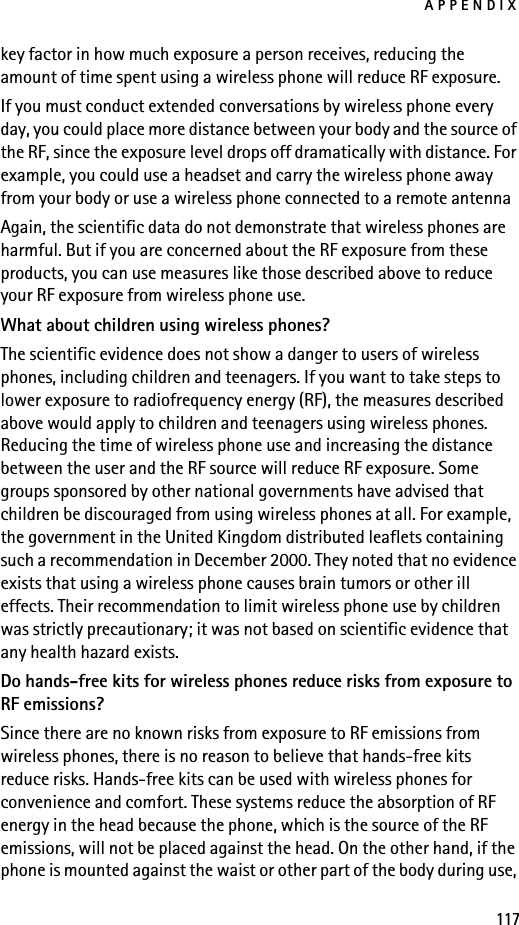 APPENDIX117key factor in how much exposure a person receives, reducing the amount of time spent using a wireless phone will reduce RF exposure.If you must conduct extended conversations by wireless phone every day, you could place more distance between your body and the source of the RF, since the exposure level drops off dramatically with distance. For example, you could use a headset and carry the wireless phone away from your body or use a wireless phone connected to a remote antenna Again, the scientific data do not demonstrate that wireless phones are harmful. But if you are concerned about the RF exposure from these products, you can use measures like those described above to reduce your RF exposure from wireless phone use.What about children using wireless phones?The scientific evidence does not show a danger to users of wireless phones, including children and teenagers. If you want to take steps to lower exposure to radiofrequency energy (RF), the measures described above would apply to children and teenagers using wireless phones. Reducing the time of wireless phone use and increasing the distance between the user and the RF source will reduce RF exposure. Some groups sponsored by other national governments have advised that children be discouraged from using wireless phones at all. For example, the government in the United Kingdom distributed leaflets containing such a recommendation in December 2000. They noted that no evidence exists that using a wireless phone causes brain tumors or other ill effects. Their recommendation to limit wireless phone use by children was strictly precautionary; it was not based on scientific evidence that any health hazard exists.Do hands-free kits for wireless phones reduce risks from exposure to RF emissions?Since there are no known risks from exposure to RF emissions from wireless phones, there is no reason to believe that hands-free kits reduce risks. Hands-free kits can be used with wireless phones for convenience and comfort. These systems reduce the absorption of RF energy in the head because the phone, which is the source of the RF emissions, will not be placed against the head. On the other hand, if the phone is mounted against the waist or other part of the body during use, 