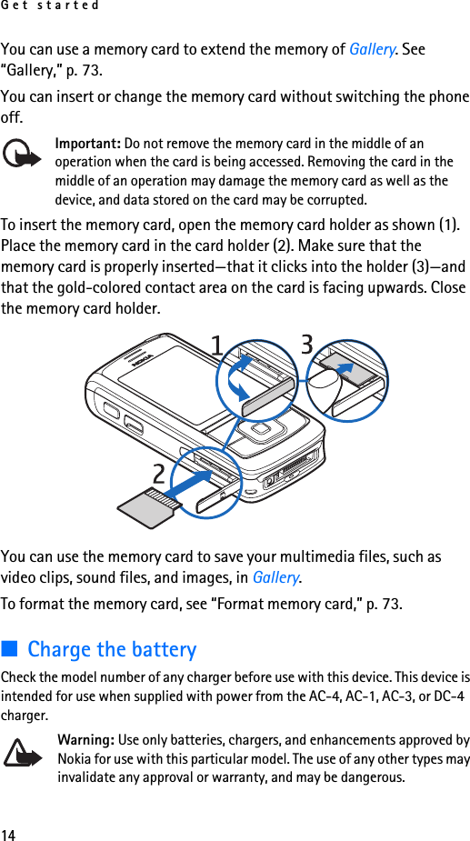 Get started14You can use a memory card to extend the memory of Gallery. See “Gallery,” p. 73.You can insert or change the memory card without switching the phone off.Important: Do not remove the memory card in the middle of an operation when the card is being accessed. Removing the card in the middle of an operation may damage the memory card as well as the device, and data stored on the card may be corrupted.To insert the memory card, open the memory card holder as shown (1). Place the memory card in the card holder (2). Make sure that the memory card is properly inserted—that it clicks into the holder (3)—and that the gold-colored contact area on the card is facing upwards. Close the memory card holder.You can use the memory card to save your multimedia files, such as video clips, sound files, and images, in Gallery.To format the memory card, see “Format memory card,” p. 73.■Charge the batteryCheck the model number of any charger before use with this device. This device is intended for use when supplied with power from the AC-4, AC-1, AC-3, or DC-4 charger.Warning: Use only batteries, chargers, and enhancements approved by Nokia for use with this particular model. The use of any other types may invalidate any approval or warranty, and may be dangerous.