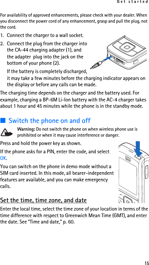 Get started15For availability of approved enhancements, please check with your dealer. When you disconnect the power cord of any enhancement, grasp and pull the plug, not the cord.1. Connect the charger to a wall socket.2. Connect the plug from the charger into the CA-44 charging adapter (1), and the adapter  plug into the jack on the bottom of your phone (2).If the battery is completely discharged, it may take a few minutes before the charging indicator appears on the display or before any calls can be made.The charging time depends on the charger and the battery used. For example, charging a BP-6M Li-Ion battery with the AC-4 charger takes about 1 hour and 45 minutes while the phone is in the standby mode.■Switch the phone on and offWarning: Do not switch the phone on when wireless phone use is prohibited or when it may cause interference or danger.Press and hold the power key as shown.If the phone asks for a PIN, enter the code, and select OK.You can switch on the phone in demo mode without a SIM card inserted. In this mode, all bearer-independent features are available, and you can make emergency calls.Set the time, time zone, and dateEnter the local time, select the time zone of your location in terms of the time difference with respect to Greenwich Mean Time (GMT), and enter the date. See “Time and date,” p. 60. 