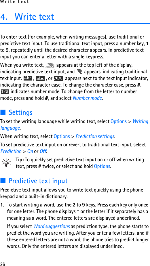 Write text264. Write textTo enter text (for example, when writing messages), use traditional or predictive text input. To use traditional text input, press a number key, 1 to 9, repeatedly until the desired character appears. In predictive text input you can enter a letter with a single keypress.When you write text,   appears at the top left of the display, indicating predictive text input, and   appears, indicating traditional text input.  ,  , or   appears next to the text input indicator, indicating the character case. To change the character case, press #.  indicates number mode. To change from the letter to number mode, press and hold #, and select Number mode.■SettingsTo set the writing language while writing text, select Options &gt; Writing language.When writing text, select Options &gt; Prediction settings.To set predictive text input on or revert to traditional text input, select Prediction &gt; On or Off.Tip: To quickly set predictive text input on or off when writing text, press # twice, or select and hold Options.■Predictive text inputPredictive text input allows you to write text quickly using the phone keypad and a built-in dictionary.1. To start writing a word, use the 2 to 9 keys. Press each key only once for one letter. The phone displays * or the letter if it separately has a meaning as a word. The entered letters are displayed underlined.If you select Word suggestions as prediction type, the phone starts to predict the word you are writing. After you enter a few letters, and if these entered letters are not a word, the phone tries to predict longer words. Only the entered letters are displayed underlined.
