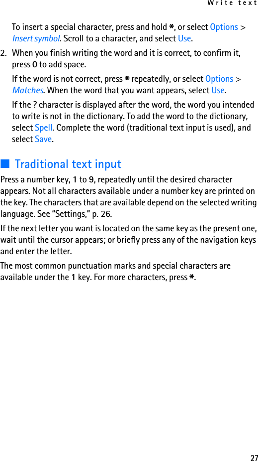 Write text27To insert a special character, press and hold *, or select Options &gt; Insert symbol. Scroll to a character, and select Use.2. When you finish writing the word and it is correct, to confirm it, press 0 to add space.If the word is not correct, press * repeatedly, or select Options &gt; Matches. When the word that you want appears, select Use.If the ? character is displayed after the word, the word you intended to write is not in the dictionary. To add the word to the dictionary, select Spell. Complete the word (traditional text input is used), and select Save.■Traditional text inputPress a number key, 1 to 9, repeatedly until the desired character appears. Not all characters available under a number key are printed on the key. The characters that are available depend on the selected writing language. See “Settings,” p. 26.If the next letter you want is located on the same key as the present one, wait until the cursor appears; or briefly press any of the navigation keys and enter the letter.The most common punctuation marks and special characters are available under the 1 key. For more characters, press *.