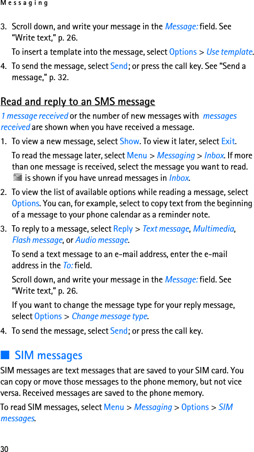 Messaging303. Scroll down, and write your message in the Message: field. See “Write text,” p. 26.To insert a template into the message, select Options &gt; Use template.4. To send the message, select Send; or press the call key. See “Send a message,” p. 32.Read and reply to an SMS message1 message received or the number of new messages with  messages received are shown when you have received a message.1. To view a new message, select Show. To view it later, select Exit.To read the message later, select Menu &gt; Messaging &gt; Inbox. If more than one message is received, select the message you want to read.  is shown if you have unread messages in Inbox.2. To view the list of available options while reading a message, select Options. You can, for example, select to copy text from the beginning of a message to your phone calendar as a reminder note.3. To reply to a message, select Reply &gt; Text message, Multimedia, Flash message, or Audio message.To send a text message to an e-mail address, enter the e-mail address in the To: field.Scroll down, and write your message in the Message: field. See “Write text,” p. 26.If you want to change the message type for your reply message, select Options &gt; Change message type.4. To send the message, select Send; or press the call key.■SIM messagesSIM messages are text messages that are saved to your SIM card. You can copy or move those messages to the phone memory, but not vice versa. Received messages are saved to the phone memory.To read SIM messages, select Menu &gt; Messaging &gt; Options &gt; SIM messages.