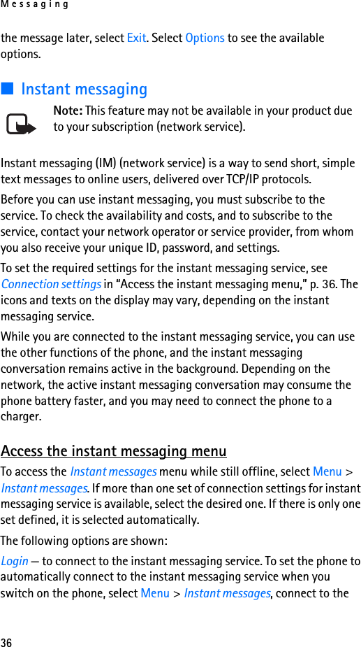 Messaging36the message later, select Exit. Select Options to see the available options.■Instant messagingNote: This feature may not be available in your product due to your subscription (network service).Instant messaging (IM) (network service) is a way to send short, simple text messages to online users, delivered over TCP/IP protocols. Before you can use instant messaging, you must subscribe to the service. To check the availability and costs, and to subscribe to the service, contact your network operator or service provider, from whom you also receive your unique ID, password, and settings.To set the required settings for the instant messaging service, see Connection settings in “Access the instant messaging menu,” p. 36. The icons and texts on the display may vary, depending on the instant messaging service.While you are connected to the instant messaging service, you can use the other functions of the phone, and the instant messaging conversation remains active in the background. Depending on the network, the active instant messaging conversation may consume the phone battery faster, and you may need to connect the phone to a charger.Access the instant messaging menuTo access the Instant messages menu while still offline, select Menu &gt; Instant messages. If more than one set of connection settings for instant messaging service is available, select the desired one. If there is only one set defined, it is selected automatically.The following options are shown:Login — to connect to the instant messaging service. To set the phone to automatically connect to the instant messaging service when you switch on the phone, select Menu &gt; Instant messages, connect to the 