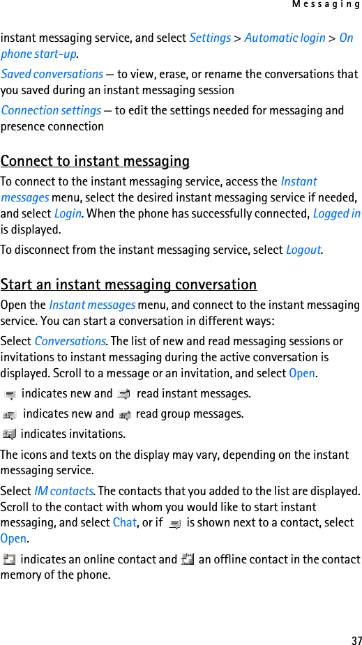 Messaging37instant messaging service, and select Settings &gt; Automatic login &gt; On phone start-up.Saved conversations — to view, erase, or rename the conversations that you saved during an instant messaging sessionConnection settings — to edit the settings needed for messaging and presence connectionConnect to instant messagingTo connect to the instant messaging service, access the Instant messages menu, select the desired instant messaging service if needed, and select Login. When the phone has successfully connected, Logged in is displayed.To disconnect from the instant messaging service, select Logout.Start an instant messaging conversationOpen the Instant messages menu, and connect to the instant messaging service. You can start a conversation in different ways:Select Conversations. The list of new and read messaging sessions or invitations to instant messaging during the active conversation is displayed. Scroll to a message or an invitation, and select Open. indicates new and   read instant messages. indicates new and   read group messages. indicates invitations.The icons and texts on the display may vary, depending on the instant messaging service.Select IM contacts. The contacts that you added to the list are displayed. Scroll to the contact with whom you would like to start instant messaging, and select Chat, or if   is shown next to a contact, select Open. indicates an online contact and   an offline contact in the contact memory of the phone.