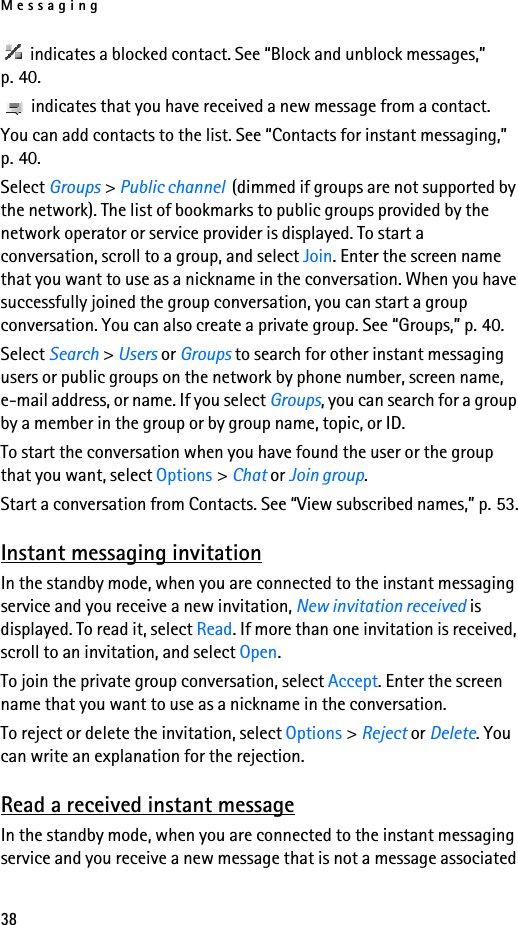 Messaging38 indicates a blocked contact. See “Block and unblock messages,” p. 40. indicates that you have received a new message from a contact.You can add contacts to the list. See “Contacts for instant messaging,” p. 40.Select Groups &gt; Public channel  (dimmed if groups are not supported by the network). The list of bookmarks to public groups provided by the network operator or service provider is displayed. To start a conversation, scroll to a group, and select Join. Enter the screen name that you want to use as a nickname in the conversation. When you have successfully joined the group conversation, you can start a group conversation. You can also create a private group. See “Groups,” p. 40.Select Search &gt; Users or Groups to search for other instant messaging users or public groups on the network by phone number, screen name, e-mail address, or name. If you select Groups, you can search for a group by a member in the group or by group name, topic, or ID.To start the conversation when you have found the user or the group that you want, select Options &gt; Chat or Join group.Start a conversation from Contacts. See “View subscribed names,” p. 53.Instant messaging invitationIn the standby mode, when you are connected to the instant messaging service and you receive a new invitation, New invitation received is displayed. To read it, select Read. If more than one invitation is received, scroll to an invitation, and select Open.To join the private group conversation, select Accept. Enter the screen name that you want to use as a nickname in the conversation.To reject or delete the invitation, select Options &gt; Reject or Delete. You can write an explanation for the rejection.Read a received instant messageIn the standby mode, when you are connected to the instant messaging service and you receive a new message that is not a message associated 