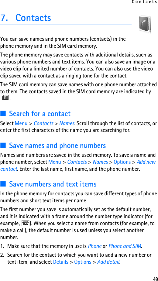 Contacts497. ContactsYou can save names and phone numbers (contacts) in the phone memory and in the SIM card memory.The phone memory may save contacts with additional details, such as various phone numbers and text items. You can also save an image or a video clip for a limited number of contacts. You can also use the video clip saved with a contact as a ringing tone for the contact.The SIM card memory can save names with one phone number attached to them. The contacts saved in the SIM card memory are indicated by .■Search for a contactSelect Menu &gt; Contacts &gt; Names. Scroll through the list of contacts, or enter the first characters of the name you are searching for.■Save names and phone numbersNames and numbers are saved in the used memory. To save a name and phone number, select Menu &gt; Contacts &gt; Names &gt; Options &gt; Add new contact. Enter the last name, first name, and the phone number.■Save numbers and text itemsIn the phone memory for contacts you can save different types of phone numbers and short text items per name.The first number you save is automatically set as the default number, and it is indicated with a frame around the number type indicator (for example,  ). When you select a name from contacts (for example, to make a call), the default number is used unless you select another number.1. Make sure that the memory in use is Phone or Phone and SIM. 2. Search for the contact to which you want to add a new number or text item, and select Details &gt; Options &gt; Add detail.