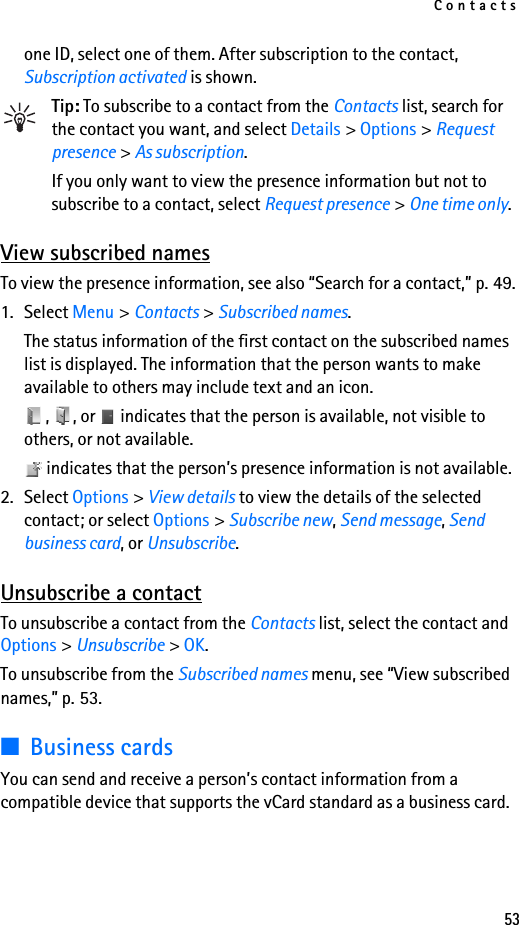 Contacts53one ID, select one of them. After subscription to the contact, Subscription activated is shown.Tip: To subscribe to a contact from the Contacts list, search for the contact you want, and select Details &gt; Options &gt; Request presence &gt; As subscription.If you only want to view the presence information but not to subscribe to a contact, select Request presence &gt; One time only.View subscribed namesTo view the presence information, see also “Search for a contact,” p. 49.1. Select Menu &gt; Contacts &gt; Subscribed names.The status information of the first contact on the subscribed names list is displayed. The information that the person wants to make available to others may include text and an icon.,  , or   indicates that the person is available, not visible to others, or not available. indicates that the person’s presence information is not available.2. Select Options &gt; View details to view the details of the selected contact; or select Options &gt; Subscribe new, Send message, Send business card, or Unsubscribe.Unsubscribe a contactTo unsubscribe a contact from the Contacts list, select the contact and Options &gt; Unsubscribe &gt; OK.To unsubscribe from the Subscribed names menu, see “View subscribed names,” p. 53.■Business cardsYou can send and receive a person’s contact information from a compatible device that supports the vCard standard as a business card.