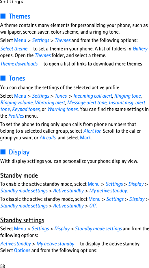 Settings58■ThemesA theme contains many elements for personalizing your phone, such as wallpaper, screen saver, color scheme, and a ringing tone.Select Menu &gt; Settings &gt; Themes and from the following options:Select theme — to set a theme in your phone. A list of folders in Gallery opens. Open the Themes folder, and select a theme.Theme downloads — to open a list of links to download more themes■TonesYou can change the settings of the selected active profile.Select Menu &gt; Settings &gt; Tones &gt; Incoming call alert, Ringing tone, Ringing volume, Vibrating alert, Message alert tone, Instant msg. alert tone, Keypad tones, or Warning tones. You can find the same settings in the Profiles menu.To set the phone to ring only upon calls from phone numbers that belong to a selected caller group, select Alert for. Scroll to the caller group you want or All calls, and select Mark.■DisplayWith display settings you can personalize your phone display view.Standby modeTo enable the active standby mode, select Menu &gt; Settings &gt; Display &gt; Standby mode settings &gt; Active standby &gt; My active standby.To disable the active standby mode, select Menu &gt; Settings &gt; Display &gt; Standby mode settings &gt; Active standby &gt; Off.Standby settingsSelect Menu &gt; Settings &gt; Display &gt; Standby mode settings and from the following options:Active standby &gt; My active standby — to display the active standby. Select Options and from the following options: