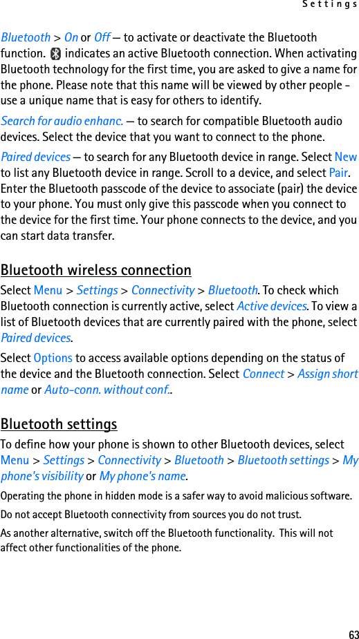 Settings63Bluetooth &gt; On or Off — to activate or deactivate the Bluetooth function.   indicates an active Bluetooth connection. When activating Bluetooth technology for the first time, you are asked to give a name for the phone. Please note that this name will be viewed by other people - use a unique name that is easy for others to identify.Search for audio enhanc. — to search for compatible Bluetooth audio devices. Select the device that you want to connect to the phone.Paired devices — to search for any Bluetooth device in range. Select New to list any Bluetooth device in range. Scroll to a device, and select Pair. Enter the Bluetooth passcode of the device to associate (pair) the device to your phone. You must only give this passcode when you connect to the device for the first time. Your phone connects to the device, and you can start data transfer.Bluetooth wireless connectionSelect Menu &gt; Settings &gt; Connectivity &gt; Bluetooth. To check which Bluetooth connection is currently active, select Active devices. To view a list of Bluetooth devices that are currently paired with the phone, select Paired devices.Select Options to access available options depending on the status of the device and the Bluetooth connection. Select Connect &gt; Assign short name or Auto-conn. without conf..Bluetooth settingsTo define how your phone is shown to other Bluetooth devices, select Menu &gt; Settings &gt; Connectivity &gt; Bluetooth &gt; Bluetooth settings &gt; My phone&apos;s visibility or My phone&apos;s name.Operating the phone in hidden mode is a safer way to avoid malicious software.Do not accept Bluetooth connectivity from sources you do not trust.As another alternative, switch off the Bluetooth functionality.  This will not affect other functionalities of the phone.