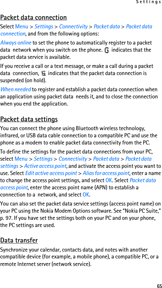 Settings65Packet data connectionSelect Menu &gt; Settings &gt; Connectivity &gt; Packet data &gt; Packet data connection, and from the following options:Always online to set the phone to automatically register to a packet data  network when you switch on the phone.   indicates that the packet data service is available.If you receive a call or a text message, or make a call during a packet data  connection,   indicates that the packet data connection is suspended (on hold).When needed to register and establish a packet data connection when an application using packet data  needs it, and to close the connection when you end the application.Packet data settingsYou can connect the phone using Bluetooth wireless technology, infrared, or USB data cable connection to a compatible PC and use the phone as a modem to enable packet data connectivity from the PC.To define the settings for the packet data connections from your PC, select Menu &gt; Settings &gt; Connectivity &gt; Packet data &gt; Packet data settings &gt; Active access point, and activate the access point you want to use. Select Edit active access point &gt; Alias for access point, enter a name to change the access point settings, and select OK. Select Packet data access point, enter the access point name (APN) to establish a connection to a  network, and select OK.You can also set the packet data service settings (access point name) on your PC using the Nokia Modem Options software. See “Nokia PC Suite,” p. 97. If you have set the settings both on your PC and on your phone, the PC settings are used.Data transferSynchronize your calendar, contacts data, and notes with another compatible device (for example, a mobile phone), a compatible PC, or a remote Internet server (network service).