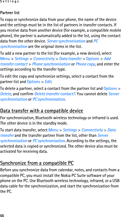 Settings66Partner listTo copy or synchronize data from your phone, the name of the device and the settings must be in the list of partners in transfer contacts. If you receive data from another device (for example, a compatible mobile phone), the partner is automatically added to the list, using the contact data from the other device. Server synchronisation and PC synchronisation are the original items in the list.To add a new partner to the list (for example, a new device), select Menu &gt; Settings &gt; Connectivity &gt; Data transfer &gt; Options &gt; Add transfer contact &gt; Phone synchronisation or Phone copy, and enter the settings according to the transfer type.To edit the copy and synchronize settings, select a contact from the partner list and Options &gt; Edit.To delete a partner, select a contact from the partner list and Options &gt; Delete, and confirm Delete transfer contact?. You cannot delete Server synchronisation or PC synchronisation.Data transfer with a compatible deviceFor synchronization, Bluetooth wireless technology or infrared is used. The other device is in the standby mode.To start data transfer, select Menu &gt; Settings &gt; Connectivity &gt; Data transfer and the transfer partner from the list, other than Server synchronisation or PC synchronisation. According to the settings, the selected data is copied or synchronized. The other device also must be activated for receiving data.Synchronize from a compatible PCBefore you synchronize data from calendar, notes, and contacts from a compatible PC, you must install the Nokia PC Suite software of your phone on the PC. Use Bluetooth wireless technology, infrared, or a USB data cable for the synchronization, and start the synchronization from the PC.