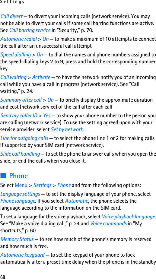 Settings68Call divert — to divert your incoming calls (network service). You may not be able to divert your calls if some call barring functions are active. See Call barring service in “Security,” p. 70.Automatic redial &gt; On — to make a maximum of 10 attempts to connect the call after an unsuccessful call attemptSpeed dialling &gt; On — to dial the names and phone numbers assigned to the speed-dialing keys 2 to 9, press and hold the corresponding number keyCall waiting &gt; Activate — to have the network notify you of an incoming call while you have a call in progress (network service). See “Call waiting,” p. 24.Summary after call &gt; On — to briefly display the approximate duration and cost (network service) of the call after each callSend my caller ID &gt; Yes — to show your phone number to the person you are calling (network service). To use the setting agreed upon with your service provider, select Set by network.Line for outgoing calls — to select the phone line 1 or 2 for making calls if supported by your SIM card (network service).Slide call handling — to set the phone to answer calls when you open the slide, or end the calls when you close it.■PhoneSelect Menu &gt; Settings &gt; Phone and from the following options:Language settings — to set the display language of your phone, select Phone language. If you select Automatic, the phone selects the language according to the information on the SIM card.To set a language for the voice playback, select Voice playback language. See “Make a voice dialing call,” p. 24 and Voice commands in “My shortcuts,” p. 60.Memory Status — to see how much of the phone’s memory is reserved and how much is free.Automatic keyguard — to set the keypad of your phone to lock automatically after a preset time delay when the phone is in the standby 