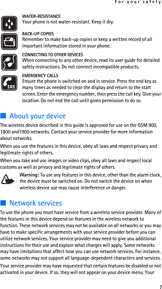 For your safety7WATER-RESISTANCEYour phone is not water-resistant. Keep it dry.BACK-UP COPIESRemember to make back-up copies or keep a written record of all important information stored in your phone.CONNECTING TO OTHER DEVICESWhen connecting to any other device, read its user guide for detailed safety instructions. Do not connect incompatible products.EMERGENCY CALLSEnsure the phone is switched on and in service. Press the end key as many times as needed to clear the display and return to the start screen. Enter the emergency number, then press the call key. Give your location. Do not end the call until given permission to do so.■About your deviceThe wireless device described in this guide is approved for use on the GSM 900, 1800 and1900 networks. Contact your service provider for more information about networks.When you use the features in this device, obey all laws and respect privacy and legitimate rights of others.When you take and use images or video clips, obey all laws and respect local customs as well as privacy and legitimate rights of others.Warning: To use any features in this device, other than the alarm clock, the device must be switched on. Do not switch the device on when wireless device use may cause interference or danger.■Network servicesTo use the phone you must have service from a wireless service provider. Many of the features in this device depend on features in the wireless network to function. These network services may not be available on all networks or you may have to make specific arrangements with your service provider before you can utilize network services. Your service provider may need to give you additional instructions for their use and explain what charges will apply. Some networks may have limitations that affect how you can use network services. For instance, some networks may not support all language-dependent characters and services. Your service provider may have requested that certain features be disabled or not activated in your device. If so, they will not appear on your device menu. Your 