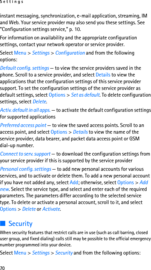 Settings70instant messaging, synchronization, e-mail application, streaming, IM and Web. Your service provider may also send you these settings. See “Configuration settings service,” p. 10.For information on availability and the appropriate configuration settings, contact your network operator or service provider. Select Menu &gt; Settings &gt; Configuration and from the following options:Default config. settings — to view the service providers saved in the phone. Scroll to a service provider, and select Details to view the applications that the configuration settings of this service provider support. To set the configuration settings of the service provider as default settings, select Options &gt; Set as default. To delete configuration settings, select Delete.Activ. default in all apps. — to activate the default configuration settings for supported applicationsPreferred access point — to view the saved access points. Scroll to an access point, and select Options &gt; Details to view the name of the service provider, data bearer, and packet data access point or GSM dial-up number.Connect to serv. support — to download the configuration settings from your service provider if this is supported by the service providerPersonal config. settings — to add new personal accounts for various services, and to activate or delete them. To add a new personal account if you have not added any, select Add; otherwise, select Options &gt; Add new. Select the service type, and select and enter each of the required parameters. The parameters differ according to the selected service type. To delete or activate a personal account, scroll to it, and select Options &gt; Delete or Activate.■SecurityWhen security features that restrict calls are in use (such as call barring, closed user group, and fixed dialing) calls still may be possible to the official emergency number programmed into your device.Select Menu &gt; Settings &gt; Security and from the following options: