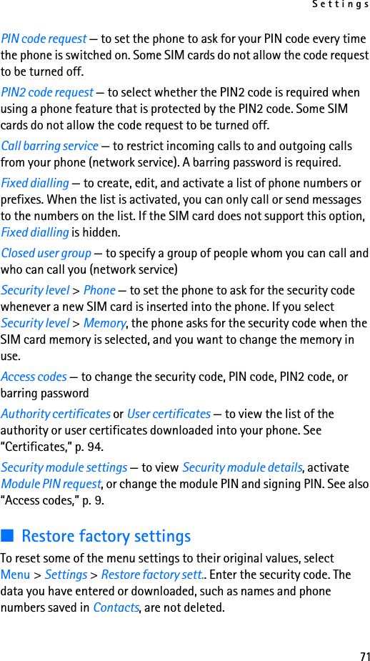 Settings71PIN code request — to set the phone to ask for your PIN code every time the phone is switched on. Some SIM cards do not allow the code request to be turned off.PIN2 code request — to select whether the PIN2 code is required when using a phone feature that is protected by the PIN2 code. Some SIM cards do not allow the code request to be turned off.Call barring service — to restrict incoming calls to and outgoing calls from your phone (network service). A barring password is required.Fixed dialling — to create, edit, and activate a list of phone numbers or prefixes. When the list is activated, you can only call or send messages to the numbers on the list. If the SIM card does not support this option, Fixed dialling is hidden.Closed user group — to specify a group of people whom you can call and who can call you (network service)Security level &gt; Phone — to set the phone to ask for the security code whenever a new SIM card is inserted into the phone. If you select Security level &gt; Memory, the phone asks for the security code when the SIM card memory is selected, and you want to change the memory in use.Access codes — to change the security code, PIN code, PIN2 code, or barring passwordAuthority certificates or User certificates — to view the list of the authority or user certificates downloaded into your phone. See “Certificates,” p. 94.Security module settings — to view Security module details, activate Module PIN request, or change the module PIN and signing PIN. See also “Access codes,” p. 9.■Restore factory settingsTo reset some of the menu settings to their original values, select Menu &gt; Settings &gt; Restore factory sett.. Enter the security code. The data you have entered or downloaded, such as names and phone numbers saved in Contacts, are not deleted.