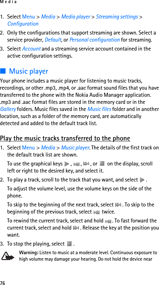 Media761. Select Menu &gt; Media &gt; Media player &gt; Streaming settings &gt; Configuration2. Only the configurations that support streaming are shown. Select a service provider, Default, or Personal configuration for streaming.3. Select Account and a streaming service account contained in the active configuration settings.■Music playerYour phone includes a music player for listening to music tracks, recordings, or other .mp3, .mp4, or .aac format sound files that you have transferred to the phone with the Nokia Audio Manager application. .mp3 and .aac format files are stored in the memory card or in the Gallery folders. Music files saved in the Music files folder and in another location, such as a folder of the memory card, are automatically detected and added to the default track list.Play the music tracks transferred to the phone1. Select Menu &gt; Media &gt; Music player. The details of the first track on the default track list are shown.To use the graphical keys  ,  ,  , or   on the display, scroll left or right to the desired key, and select it.2. To play a track, scroll to the track that you want, and select  .To adjust the volume level, use the volume keys on the side of the phone.To skip to the beginning of the next track, select  . To skip to the beginning of the previous track, select   twice.To rewind the current track, select and hold  . To fast forward the current track, select and hold  . Release the key at the position you want.3. To stop the playing, select  .Warning: Listen to music at a moderate level. Continuous exposure to high volume may damage your hearing. Do not hold the device near 