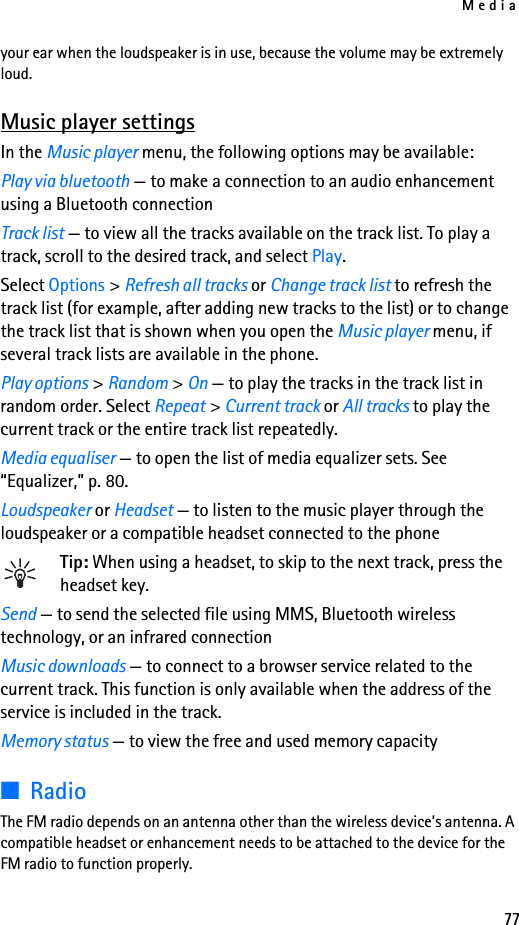 Media77your ear when the loudspeaker is in use, because the volume may be extremely loud.Music player settingsIn the Music player menu, the following options may be available:Play via bluetooth — to make a connection to an audio enhancement using a Bluetooth connectionTrack list — to view all the tracks available on the track list. To play a track, scroll to the desired track, and select Play.Select Options &gt; Refresh all tracks or Change track list to refresh the track list (for example, after adding new tracks to the list) or to change the track list that is shown when you open the Music player menu, if several track lists are available in the phone.Play options &gt; Random &gt; On — to play the tracks in the track list in random order. Select Repeat &gt; Current track or All tracks to play the current track or the entire track list repeatedly.Media equaliser — to open the list of media equalizer sets. See “Equalizer,” p. 80.Loudspeaker or Headset — to listen to the music player through the loudspeaker or a compatible headset connected to the phoneTip: When using a headset, to skip to the next track, press the headset key.Send — to send the selected file using MMS, Bluetooth wireless technology, or an infrared connectionMusic downloads — to connect to a browser service related to the current track. This function is only available when the address of the service is included in the track.Memory status — to view the free and used memory capacity■RadioThe FM radio depends on an antenna other than the wireless device’s antenna. A compatible headset or enhancement needs to be attached to the device for the FM radio to function properly.