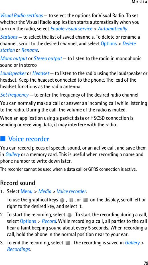 Media79Visual Radio settings — to select the options for Visual Radio. To set whether the Visual Radio application starts automatically when you turn on the radio, select Enable visual service &gt; Automatically.Stations — to select the list of saved channels. To delete or rename a channel, scroll to the desired channel, and select Options &gt; Delete station or Rename.Mono output or Stereo output — to listen to the radio in monophonic sound or in stereoLoudspeaker or Headset — to listen to the radio using the loudspeaker or headset. Keep the headset connected to the phone. The lead of the headset functions as the radio antenna.Set frequency — to enter the frequency of the desired radio channelYou can normally make a call or answer an incoming call while listening to the radio. During the call, the volume of the radio is muted.When an application using a packet data or HSCSD connection is sending or receiving data, it may interfere with the radio.■Voice recorderYou can record pieces of speech, sound, or an active call, and save them in Gallery or a memory card. This is useful when recording a name and phone number to write down later.The recorder cannot be used when a data call or GPRS connection is active.Record sound1. Select Menu &gt; Media &gt; Voice recorder.To use the graphical keys  ,  , or   on the display, scroll left or right to the desired key, and select it.2. To start the recording, select  . To start the recording during a call, select Options &gt; Record. While recording a call, all parties to the call hear a faint beeping sound about every 5 seconds. When recording a call, hold the phone in the normal position near to your ear.3. To end the recording, select  . The recording is saved in Gallery &gt; Recordings.