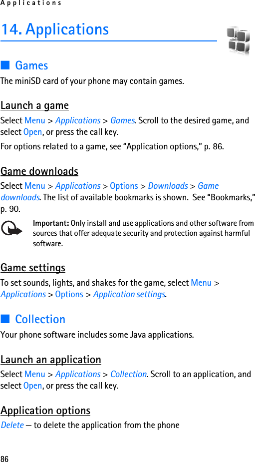 Applications8614. Applications■GamesThe miniSD card of your phone may contain games.Launch a gameSelect Menu &gt; Applications &gt; Games. Scroll to the desired game, and select Open, or press the call key.For options related to a game, see “Application options,” p. 86.Game downloadsSelect Menu &gt; Applications &gt; Options &gt; Downloads &gt; Game downloads. The list of available bookmarks is shown.  See “Bookmarks,” p. 90.Important: Only install and use applications and other software from sources that offer adequate security and protection against harmful software.Game settingsTo set sounds, lights, and shakes for the game, select Menu &gt; Applications &gt; Options &gt; Application settings.■CollectionYour phone software includes some Java applications. Launch an applicationSelect Menu &gt; Applications &gt; Collection. Scroll to an application, and select Open, or press the call key.Application optionsDelete — to delete the application from the phone