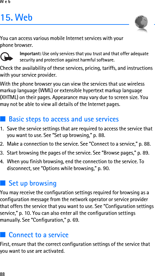 Web8815. WebYou can access various mobile Internet services with your phone browser. Important: Use only services that you trust and that offer adequate security and protection against harmful software.Check the availability of these services, pricing, tariffs, and instructions with your service provider. With the phone browser you can view the services that use wireless markup language (WML) or extensible hypertext markup language (XHTML) on their pages. Appearance may vary due to screen size. You may not be able to view all details of the Internet pages. ■Basic steps to access and use services1. Save the service settings that are required to access the service that you want to use. See “Set up browsing,” p. 88.2. Make a connection to the service. See “Connect to a service,” p. 88.3. Start browsing the pages of the service. See “Browse pages,” p. 89.4. When you finish browsing, end the connection to the service. To disconnect, see “Options while browsing,” p. 90.■Set up browsingYou may receive the configuration settings required for browsing as a configuration message from the network operator or service provider that offers the service that you want to use. See “Configuration settings service,” p. 10. You can also enter all the configuration settings manually. See “Configuration,” p. 69.■Connect to a serviceFirst, ensure that the correct configuration settings of the service that you want to use are activated.