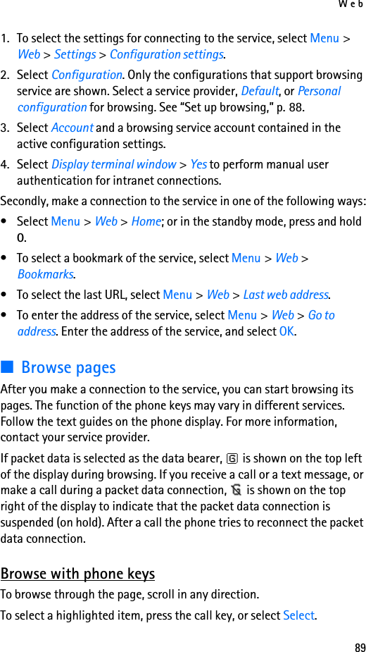 Web891. To select the settings for connecting to the service, select Menu &gt; Web &gt; Settings &gt; Configuration settings.2. Select Configuration. Only the configurations that support browsing service are shown. Select a service provider, Default, or Personal configuration for browsing. See “Set up browsing,” p. 88.3. Select Account and a browsing service account contained in the active configuration settings.4. Select Display terminal window &gt; Yes to perform manual user authentication for intranet connections.Secondly, make a connection to the service in one of the following ways:• Select Menu &gt; Web &gt; Home; or in the standby mode, press and hold 0.• To select a bookmark of the service, select Menu &gt; Web &gt; Bookmarks.• To select the last URL, select Menu &gt; Web &gt; Last web address.• To enter the address of the service, select Menu &gt; Web &gt; Go to address. Enter the address of the service, and select OK.■Browse pagesAfter you make a connection to the service, you can start browsing its pages. The function of the phone keys may vary in different services. Follow the text guides on the phone display. For more information, contact your service provider.If packet data is selected as the data bearer,   is shown on the top left of the display during browsing. If you receive a call or a text message, or make a call during a packet data connection,   is shown on the top right of the display to indicate that the packet data connection is suspended (on hold). After a call the phone tries to reconnect the packet data connection.Browse with phone keysTo browse through the page, scroll in any direction.To select a highlighted item, press the call key, or select Select.