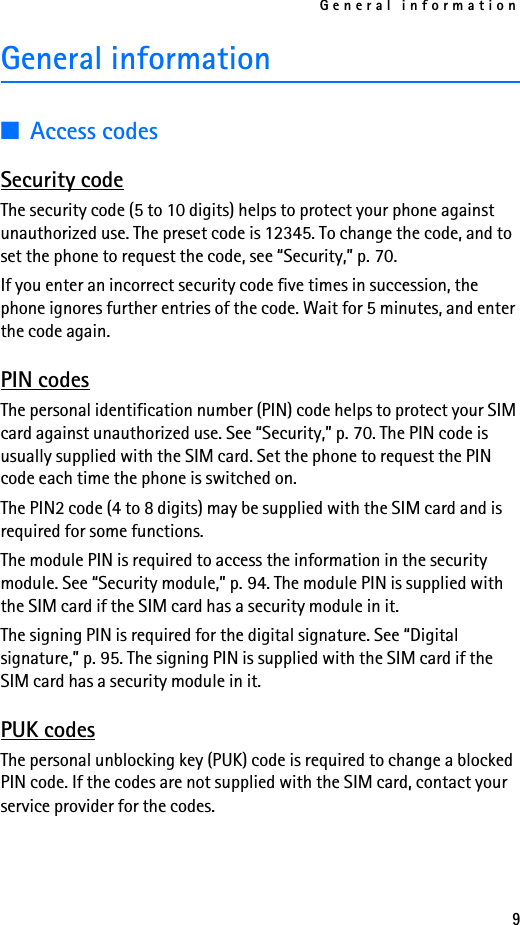 General information9General information■Access codesSecurity codeThe security code (5 to 10 digits) helps to protect your phone against unauthorized use. The preset code is 12345. To change the code, and to set the phone to request the code, see “Security,” p. 70. If you enter an incorrect security code five times in succession, the phone ignores further entries of the code. Wait for 5 minutes, and enter the code again.PIN codesThe personal identification number (PIN) code helps to protect your SIM card against unauthorized use. See “Security,” p. 70. The PIN code is usually supplied with the SIM card. Set the phone to request the PIN code each time the phone is switched on.The PIN2 code (4 to 8 digits) may be supplied with the SIM card and is required for some functions.The module PIN is required to access the information in the security module. See “Security module,” p. 94. The module PIN is supplied with the SIM card if the SIM card has a security module in it.The signing PIN is required for the digital signature. See “Digital signature,” p. 95. The signing PIN is supplied with the SIM card if the SIM card has a security module in it.PUK codesThe personal unblocking key (PUK) code is required to change a blocked PIN code. If the codes are not supplied with the SIM card, contact your service provider for the codes.