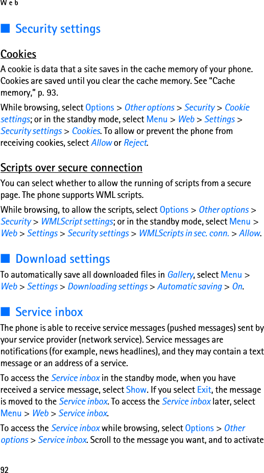 Web92■Security settingsCookiesA cookie is data that a site saves in the cache memory of your phone. Cookies are saved until you clear the cache memory. See “Cache memory,” p. 93.While browsing, select Options &gt; Other options &gt; Security &gt; Cookie settings; or in the standby mode, select Menu &gt; Web &gt; Settings &gt; Security settings &gt; Cookies. To allow or prevent the phone from receiving cookies, select Allow or Reject.Scripts over secure connectionYou can select whether to allow the running of scripts from a secure page. The phone supports WML scripts.While browsing, to allow the scripts, select Options &gt; Other options &gt; Security &gt; WMLScript settings; or in the standby mode, select Menu &gt; Web &gt; Settings &gt; Security settings &gt; WMLScripts in sec. conn. &gt; Allow.■Download settingsTo automatically save all downloaded files in Gallery, select Menu &gt; Web &gt; Settings &gt; Downloading settings &gt; Automatic saving &gt; On.■Service inboxThe phone is able to receive service messages (pushed messages) sent by your service provider (network service). Service messages are notifications (for example, news headlines), and they may contain a text message or an address of a service.To access the Service inbox in the standby mode, when you have received a service message, select Show. If you select Exit, the message is moved to the Service inbox. To access the Service inbox later, select Menu &gt; Web &gt; Service inbox.To access the Service inbox while browsing, select Options &gt; Other options &gt; Service inbox. Scroll to the message you want, and to activate 